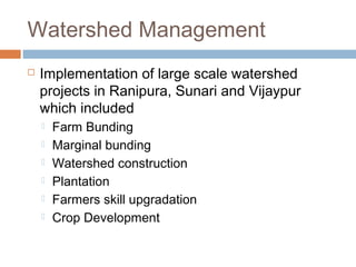 Watershed Management
 Implementation of large scale watershed
projects in Ranipura, Sunari and Vijaypur
which included
 Farm Bunding
 Marginal bunding
 Watershed construction
 Plantation
 Farmers skill upgradation
 Crop Development
 
