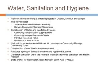 Water, Sanitation and Hygiene
 Pioneers in implementing Sanitation projects in Gwalior, Shivpuri and Lalitpur
 Two-way concept
 Software- Education/Awareness/Advocacy
 Harware-Construction/Operation/Maintenance
 Construction of Water and Sanitation Systems
 Community Managed Water Supply Systems
 Community Managed Community Toilets
 Individual Household Toilets
 Restoration of water sources
 National Urban Water Award Winner for Laxmanpura Community Managed
Community Toilet
 Construction of over 5000 sanitation systems
 Resource agency of School Sanitation and Hygiene Education
 Credit for Sanitation under the Financial Inclusion Improves Sanitation and Health
Program
 State anchor for Freshwater Action Network South Asia (FANSA)
 