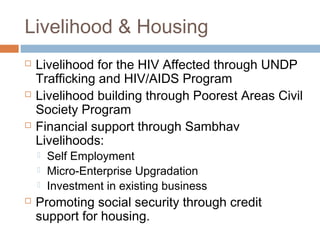 Livelihood & Housing
 Livelihood for the HIV Affected through UNDP
Trafficking and HIV/AIDS Program
 Livelihood building through Poorest Areas Civil
Society Program
 Financial support through Sambhav
Livelihoods:
 Self Employment
 Micro-Enterprise Upgradation
 Investment in existing business
 Promoting social security through credit
support for housing.
 