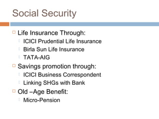Social Security
 Life Insurance Through:
 ICICI Prudential Life Insurance
 Birla Sun Life Insurance
 TATA-AIG
 Savings promotion through:
 ICICI Business Correspondent
 Linking SHGs with Bank
 Old –Age Benefit:
 Micro-Pension
 