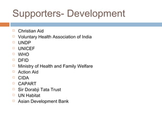 Supporters- Development
 Christian Aid
 Voluntary Health Association of India
 UNDP
 UNICEF
 WHO
 DFID
 Ministry of Health and Family Welfare
 Action Aid
 CIDA
 CAPART
 Sir Dorabji Tata Trust
 UN Habitat
 Asian Development Bank
 