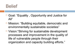 Belief
 Goal: “Equality , Opportunity and Justice for
All”
 Mission: “Building equitable, democratic and
environmentally sustainable societies”
 Vision:“Striving for sustainable development
processes and improvement in the quality of
life of vulnerable people through their
organization and capacity building efforts.”
 