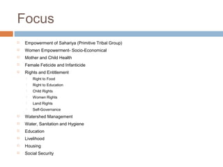 Focus
 Empowerment of Sahariya (Primitive Tribal Group)
 Women Empowerment- Socio-Economical
 Mother and Child Health
 Female Feticide and Infanticide
 Rights and Entitlement
 Right to Food
 Right to Education
 Child Rights
 Women Rights
 Land Rights
 Self-Governance
 Watershed Management
 Water, Sanitation and Hygiene
 Education
 Livelihood
 Housing
 Social Security
 