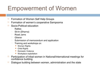 Empowerment of Women
 Formation of Women Self Help Groups
 Formation of women’s cooperative Sampoorna
 Socio-Political education
 Rallies
 Sit-In (Dharna)
 Road Jams
 Gherav
 Submission of memorandum and application
 Training and workshops on
 Women Rights
 Child Rights
 Domestic Violence
 Workplace exploitation
 Participation of tribal women in National/International meetings for
confidence building
 Dialogue building between women, administration and the state
 