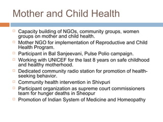 Mother and Child Health
 Capacity building of NGOs, community groups, women
groups on mother and child health.
 Mother NGO for implementation of Reproductive and Child
Health Program.
 Participant in Bal Sanjeevani, Pulse Polio campaign.
 Working with UNICEF for the last 8 years on safe childhood
and healthy motherhood.
 Dedicated community radio station for promotion of health-
seeking behavior.
 Community health intervention in Shivpuri
 Participant organization as supreme court commissioners
team for hunger deaths in Sheopur
 Promotion of Indian System of Medicine and Homeopathy
 