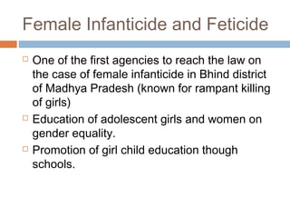 Female Infanticide and Feticide
 One of the first agencies to reach the law on
the case of female infanticide in Bhind district
of Madhya Pradesh (known for rampant killing
of girls)
 Education of adolescent girls and women on
gender equality.
 Promotion of girl child education though
schools.
 