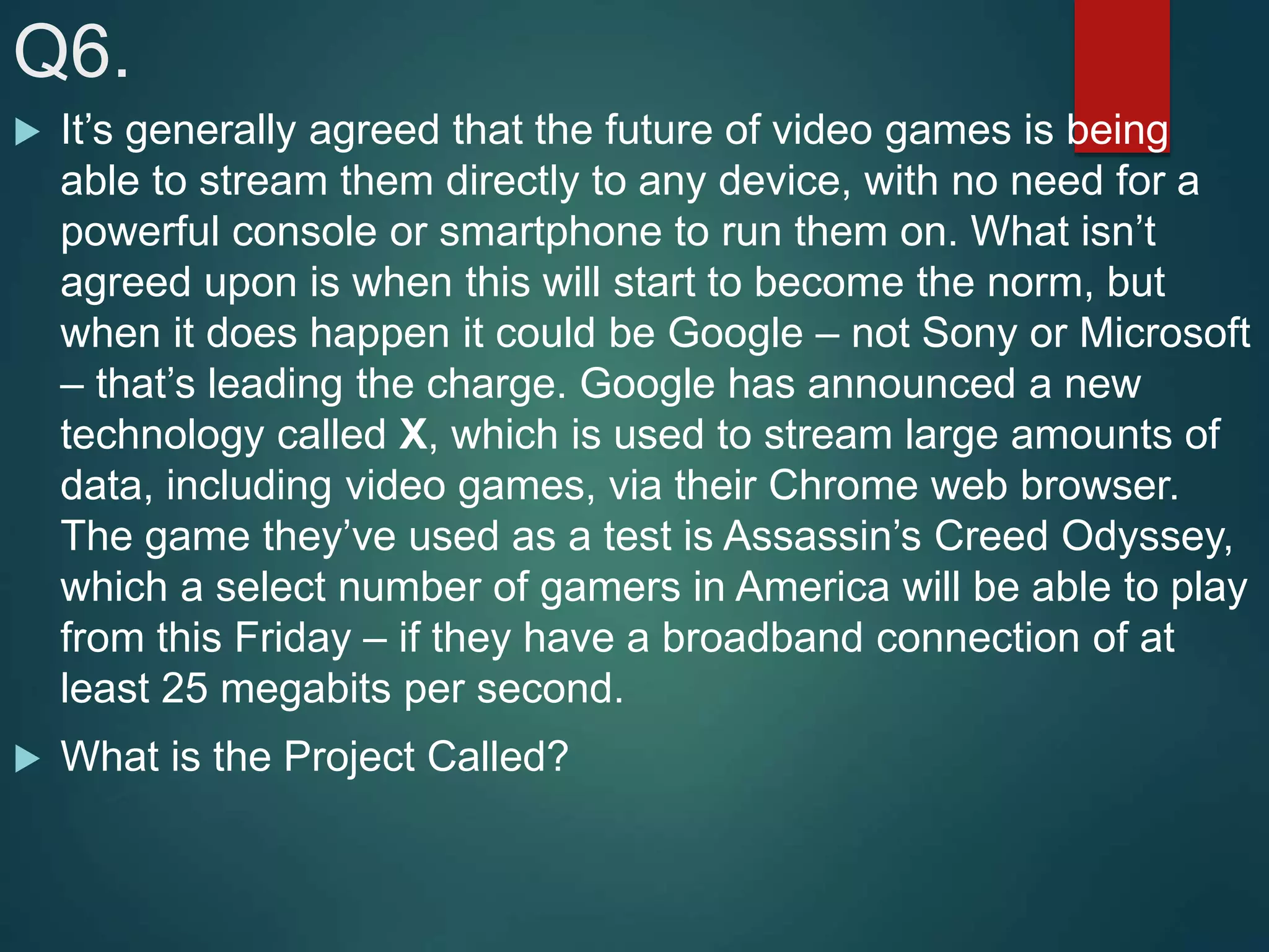 Q6.
 It’s generally agreed that the future of video games is being
able to stream them directly to any device, with no need for a
powerful console or smartphone to run them on. What isn’t
agreed upon is when this will start to become the norm, but
when it does happen it could be Google – not Sony or Microsoft
– that’s leading the charge. Google has announced a new
technology called X, which is used to stream large amounts of
data, including video games, via their Chrome web browser.
The game they’ve used as a test is Assassin’s Creed Odyssey,
which a select number of gamers in America will be able to play
from this Friday – if they have a broadband connection of at
least 25 megabits per second.
 What is the Project Called?
 