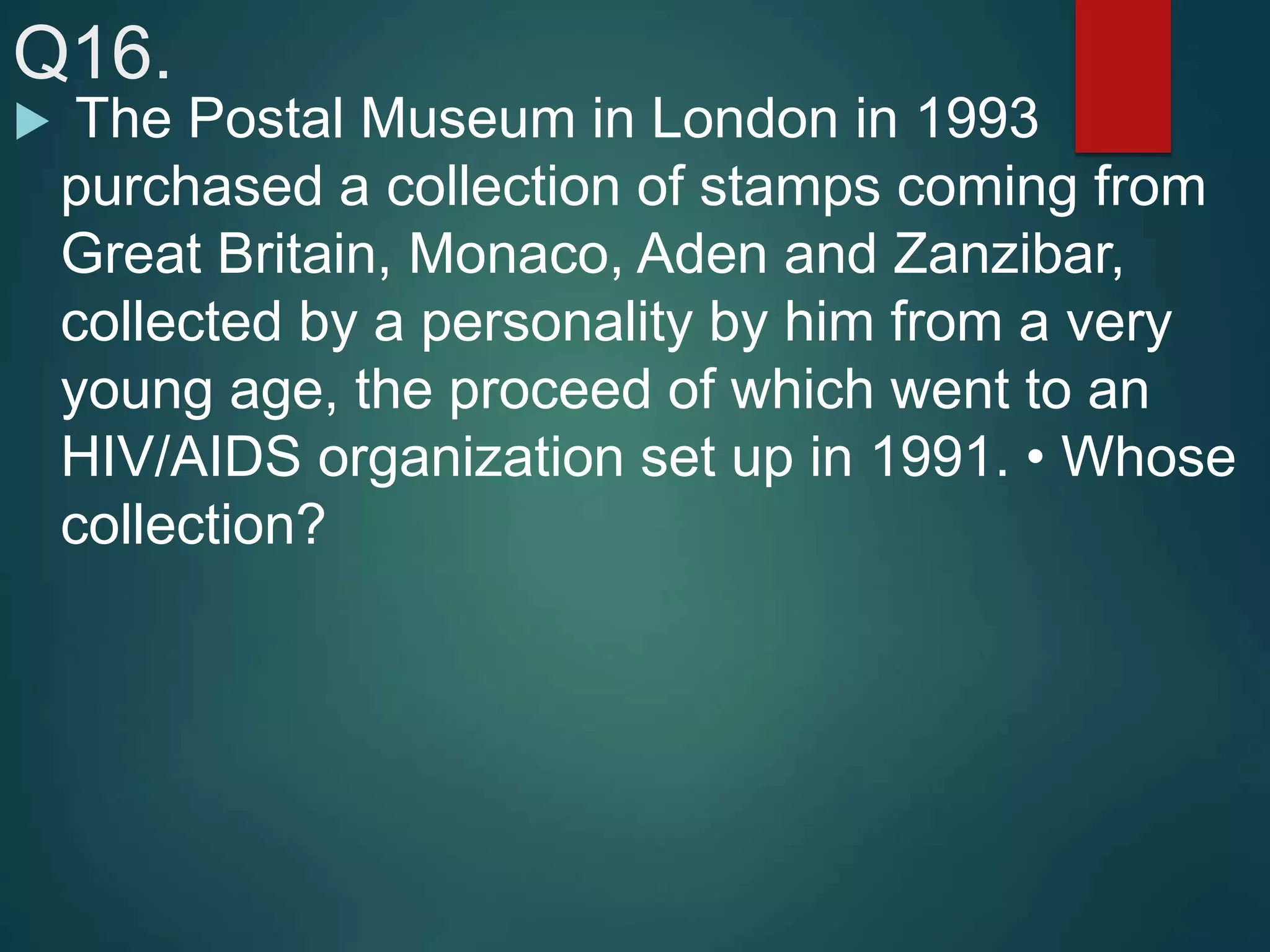 Q16.
 The Postal Museum in London in 1993
purchased a collection of stamps coming from
Great Britain, Monaco, Aden and Zanzibar,
collected by a personality by him from a very
young age, the proceed of which went to an
HIV/AIDS organization set up in 1991. • Whose
collection?
 