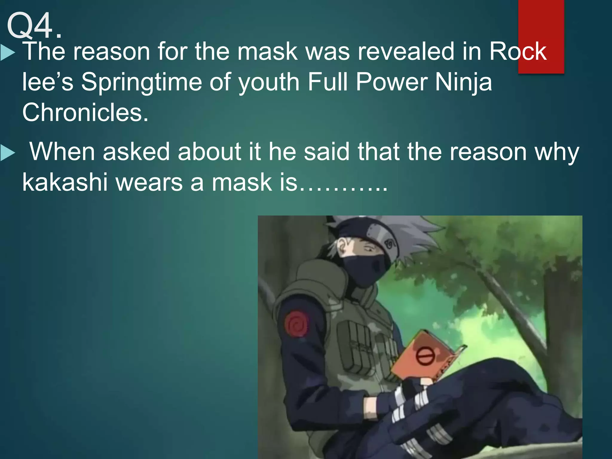 Q4.
 The reason for the mask was revealed in Rock
lee’s Springtime of youth Full Power Ninja
Chronicles.
 When asked about it he said that the reason why
kakashi wears a mask is………..
 