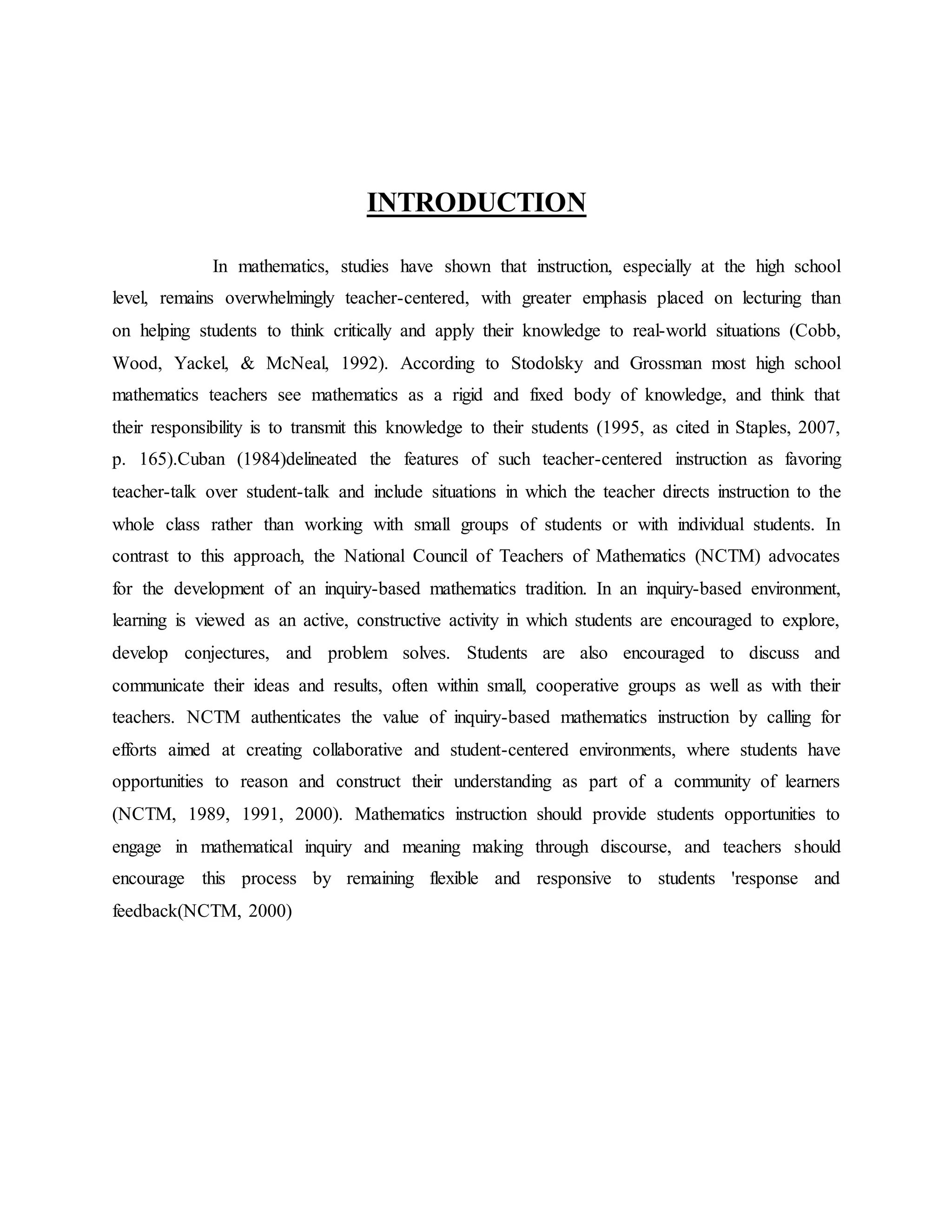 INTRODUCTION
In mathematics, studies have shown that instruction, especially at the high school
level, remains overwhelmingly teacher-centered, with greater emphasis placed on lecturing than
on helping students to think critically and apply their knowledge to real-world situations (Cobb,
Wood, Yackel, & McNeal, 1992). According to Stodolsky and Grossman most high school
mathematics teachers see mathematics as a rigid and fixed body of knowledge, and think that
their responsibility is to transmit this knowledge to their students (1995, as cited in Staples, 2007,
p. 165).Cuban (1984)delineated the features of such teacher-centered instruction as favoring
teacher-talk over student-talk and include situations in which the teacher directs instruction to the
whole class rather than working with small groups of students or with individual students. In
contrast to this approach, the National Council of Teachers of Mathematics (NCTM) advocates
for the development of an inquiry-based mathematics tradition. In an inquiry-based environment,
learning is viewed as an active, constructive activity in which students are encouraged to explore,
develop conjectures, and problem solves. Students are also encouraged to discuss and
communicate their ideas and results, often within small, cooperative groups as well as with their
teachers. NCTM authenticates the value of inquiry-based mathematics instruction by calling for
efforts aimed at creating collaborative and student-centered environments, where students have
opportunities to reason and construct their understanding as part of a community of learners
(NCTM, 1989, 1991, 2000). Mathematics instruction should provide students opportunities to
engage in mathematical inquiry and meaning making through discourse, and teachers should
encourage this process by remaining flexible and responsive to students 'response and
feedback(NCTM, 2000)
 