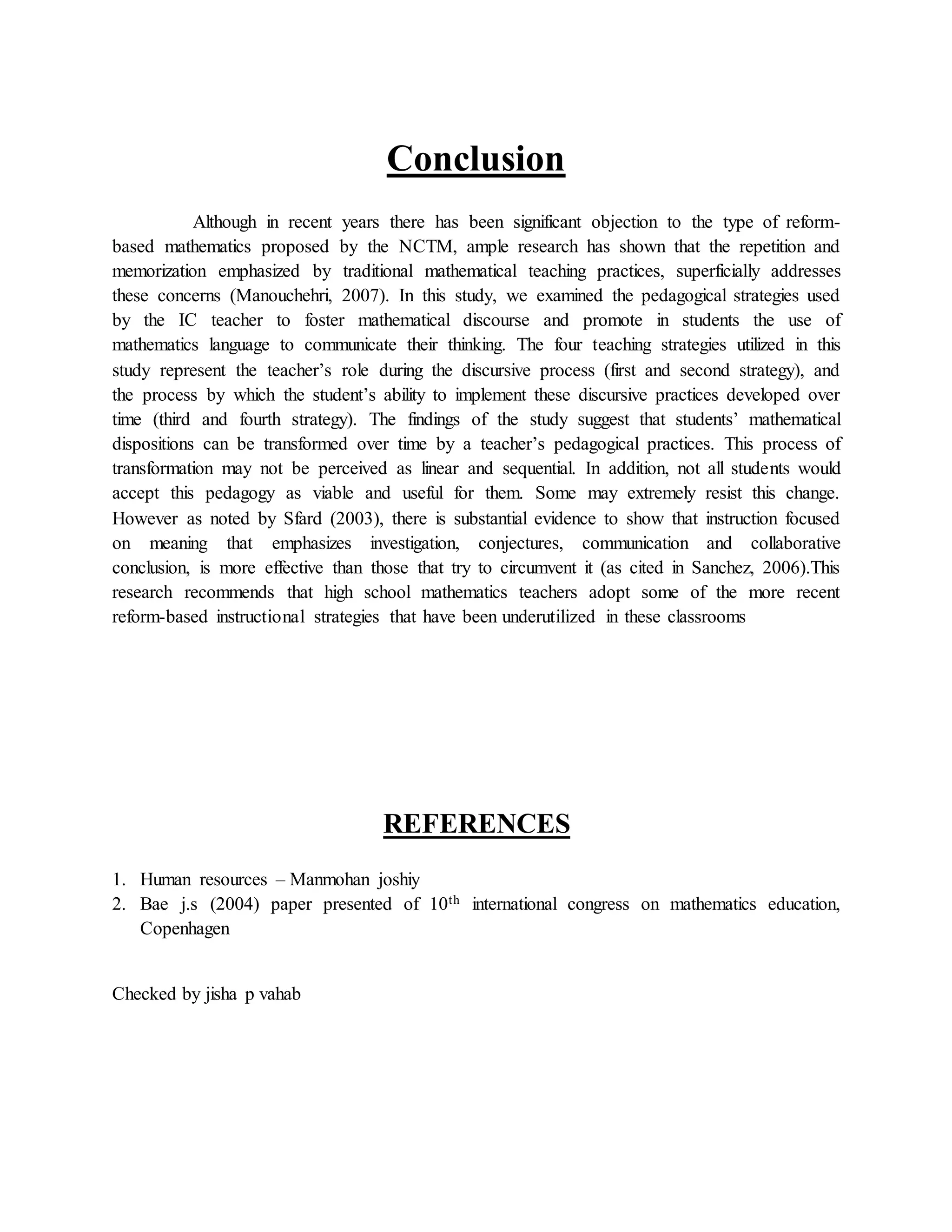 Conclusion
Although in recent years there has been significant objection to the type of reform-
based mathematics proposed by the NCTM, ample research has shown that the repetition and
memorization emphasized by traditional mathematical teaching practices, superficially addresses
these concerns (Manouchehri, 2007). In this study, we examined the pedagogical strategies used
by the IC teacher to foster mathematical discourse and promote in students the use of
mathematics language to communicate their thinking. The four teaching strategies utilized in this
study represent the teacher’s role during the discursive process (first and second strategy), and
the process by which the student’s ability to implement these discursive practices developed over
time (third and fourth strategy). The findings of the study suggest that students’ mathematical
dispositions can be transformed over time by a teacher’s pedagogical practices. This process of
transformation may not be perceived as linear and sequential. In addition, not all students would
accept this pedagogy as viable and useful for them. Some may extremely resist this change.
However as noted by Sfard (2003), there is substantial evidence to show that instruction focused
on meaning that emphasizes investigation, conjectures, communication and collaborative
conclusion, is more effective than those that try to circumvent it (as cited in Sanchez, 2006).This
research recommends that high school mathematics teachers adopt some of the more recent
reform-based instructional strategies that have been underutilized in these classrooms
REFERENCES
1. Human resources – Manmohan joshiy
2. Bae j.s (2004) paper presented of 10th international congress on mathematics education,
Copenhagen
Checked by jisha p vahab
 