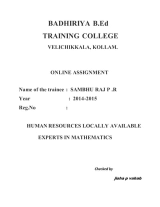 BADHIRIYA B.Ed
TRAINING COLLEGE
VELICHIKKALA, KOLLAM.
ONLINE ASSIGNMENT
Name of the trainee : SAMBHU RAJ P .R
Year : 2014-2015
Reg.No :
HUMAN RESOURCES LOCALLY AVAILABLE
EXPERTS IN MATHEMATICS
Checked by
jisha p vahab
 