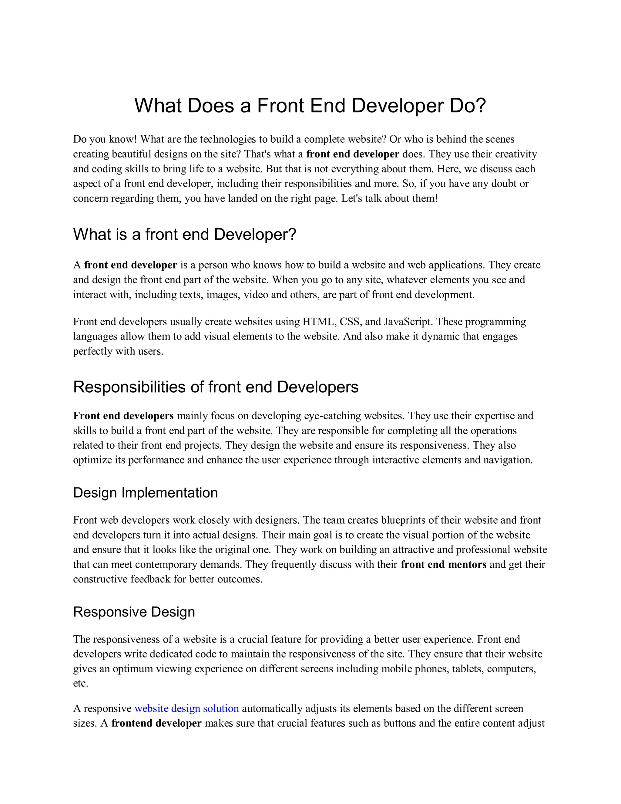 What Does a Front End Developer Do?
Do you know! What are the technologies to build a complete website? Or who is behind the scenes
creating beautiful designs on the site? That's what a front end developer does. They use their creativity
and coding skills to bring life to a website. But that is not everything about them. Here, we discuss each
aspect of a front end developer, including their responsibilities and more. So, if you have any doubt or
concern regarding them, you have landed on the right page. Let's talk about them!
What is a front end Developer?
A front end developer is a person who knows how to build a website and web applications. They create
and design the front end part of the website. When you go to any site, whatever elements you see and
interact with, including texts, images, video and others, are part of front end development.
Front end developers usually create websites using HTML, CSS, and JavaScript. These programming
languages allow them to add visual elements to the website. And also make it dynamic that engages
perfectly with users.
Responsibilities of front end Developers
Front end developers mainly focus on developing eye-catching websites. They use their expertise and
skills to build a front end part of the website. They are responsible for completing all the operations
related to their front end projects. They design the website and ensure its responsiveness. They also
optimize its performance and enhance the user experience through interactive elements and navigation.
Design Implementation
Front web developers work closely with designers. The team creates blueprints of their website and front
end developers turn it into actual designs. Their main goal is to create the visual portion of the website
and ensure that it looks like the original one. They work on building an attractive and professional website
that can meet contemporary demands. They frequently discuss with their front end mentors and get their
constructive feedback for better outcomes.
Responsive Design
The responsiveness of a website is a crucial feature for providing a better user experience. Front end
developers write dedicated code to maintain the responsiveness of the site. They ensure that their website
gives an optimum viewing experience on different screens including mobile phones, tablets, computers,
etc.
A responsive website design solution automatically adjusts its elements based on the different screen
sizes. A frontend developer makes sure that crucial features such as buttons and the entire content adjust
 