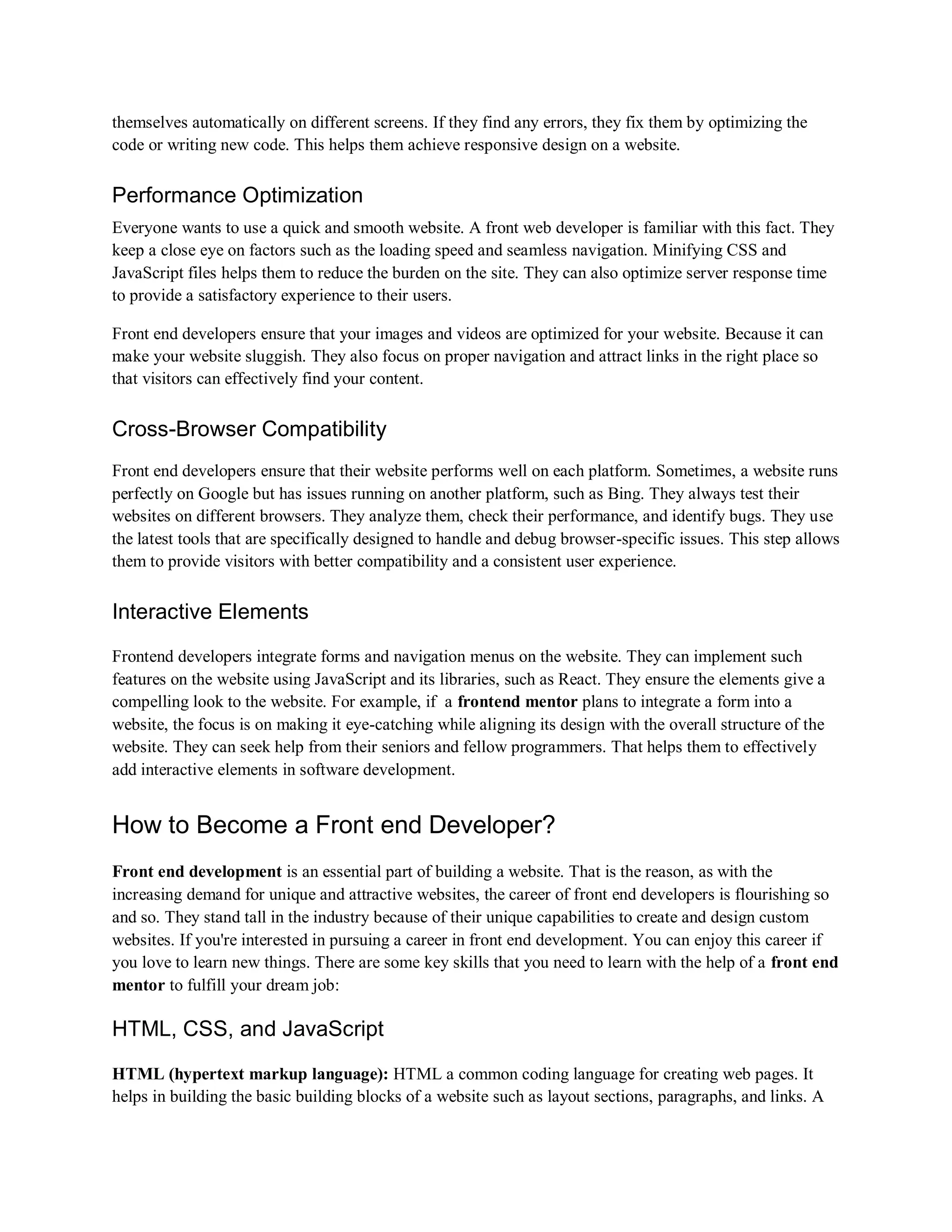 themselves automatically on different screens. If they find any errors, they fix them by optimizing the
code or writing new code. This helps them achieve responsive design on a website.
Performance Optimization
Everyone wants to use a quick and smooth website. A front web developer is familiar with this fact. They
keep a close eye on factors such as the loading speed and seamless navigation. Minifying CSS and
JavaScript files helps them to reduce the burden on the site. They can also optimize server response time
to provide a satisfactory experience to their users.
Front end developers ensure that your images and videos are optimized for your website. Because it can
make your website sluggish. They also focus on proper navigation and attract links in the right place so
that visitors can effectively find your content.
Cross-Browser Compatibility
Front end developers ensure that their website performs well on each platform. Sometimes, a website runs
perfectly on Google but has issues running on another platform, such as Bing. They always test their
websites on different browsers. They analyze them, check their performance, and identify bugs. They use
the latest tools that are specifically designed to handle and debug browser-specific issues. This step allows
them to provide visitors with better compatibility and a consistent user experience.
Interactive Elements
Frontend developers integrate forms and navigation menus on the website. They can implement such
features on the website using JavaScript and its libraries, such as React. They ensure the elements give a
compelling look to the website. For example, if a frontend mentor plans to integrate a form into a
website, the focus is on making it eye-catching while aligning its design with the overall structure of the
website. They can seek help from their seniors and fellow programmers. That helps them to effectively
add interactive elements in software development.
How to Become a Front end Developer?
Front end development is an essential part of building a website. That is the reason, as with the
increasing demand for unique and attractive websites, the career of front end developers is flourishing so
and so. They stand tall in the industry because of their unique capabilities to create and design custom
websites. If you're interested in pursuing a career in front end development. You can enjoy this career if
you love to learn new things. There are some key skills that you need to learn with the help of a front end
mentor to fulfill your dream job:
HTML, CSS, and JavaScript
HTML (hypertext markup language): HTML a common coding language for creating web pages. It
helps in building the basic building blocks of a website such as layout sections, paragraphs, and links. A
 