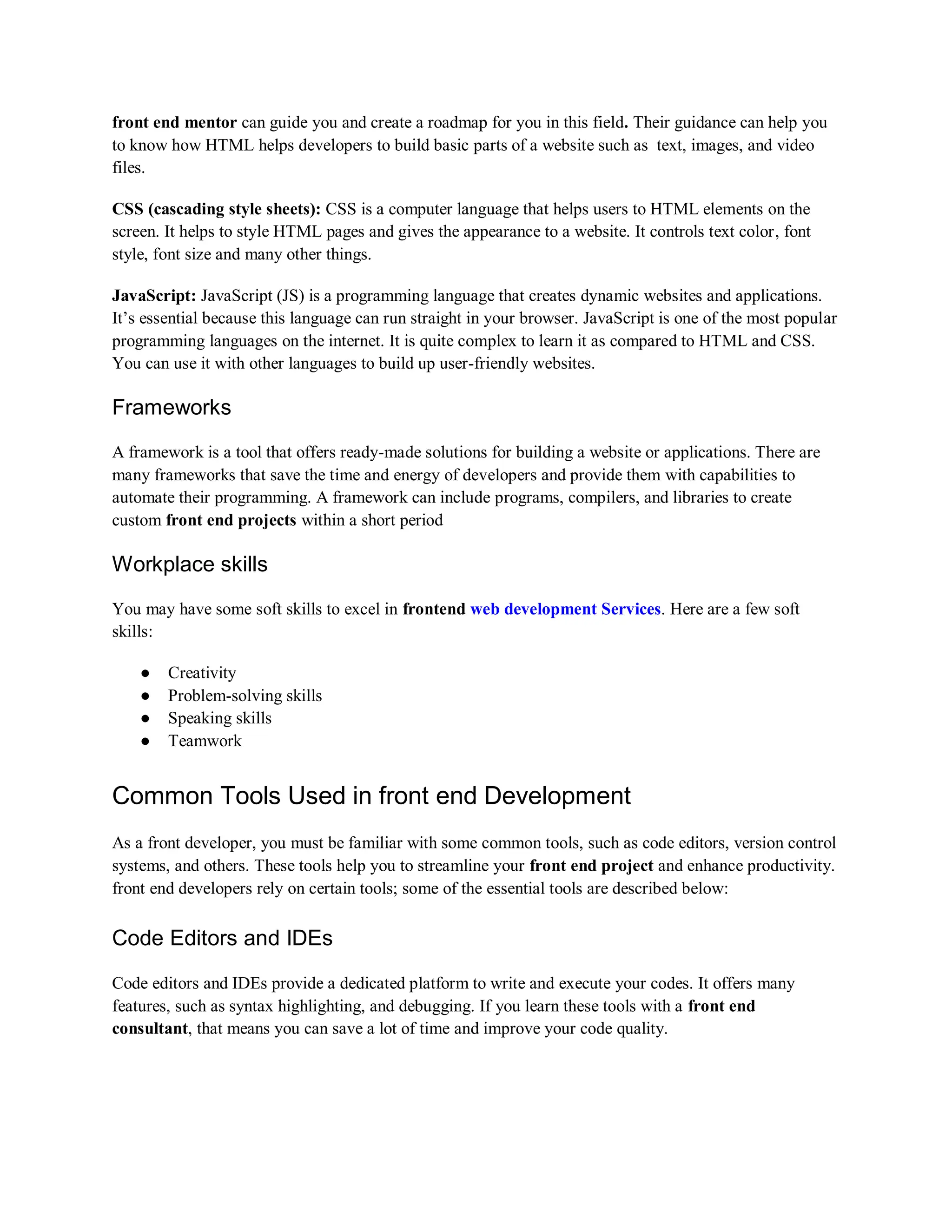 front end mentor can guide you and create a roadmap for you in this field. Their guidance can help you
to know how HTML helps developers to build basic parts of a website such as text, images, and video
files.
CSS (cascading style sheets): CSS is a computer language that helps users to HTML elements on the
screen. It helps to style HTML pages and gives the appearance to a website. It controls text color, font
style, font size and many other things.
JavaScript: JavaScript (JS) is a programming language that creates dynamic websites and applications.
It’s essential because this language can run straight in your browser. JavaScript is one of the most popular
programming languages on the internet. It is quite complex to learn it as compared to HTML and CSS.
You can use it with other languages to build up user-friendly websites.
Frameworks
A framework is a tool that offers ready-made solutions for building a website or applications. There are
many frameworks that save the time and energy of developers and provide them with capabilities to
automate their programming. A framework can include programs, compilers, and libraries to create
custom front end projects within a short period
Workplace skills
You may have some soft skills to excel in frontend web development Services. Here are a few soft
skills:
● Creativity
● Problem-solving skills
● Speaking skills
● Teamwork
Common Tools Used in front end Development
As a front developer, you must be familiar with some common tools, such as code editors, version control
systems, and others. These tools help you to streamline your front end project and enhance productivity.
front end developers rely on certain tools; some of the essential tools are described below:
Code Editors and IDEs
Code editors and IDEs provide a dedicated platform to write and execute your codes. It offers many
features, such as syntax highlighting, and debugging. If you learn these tools with a front end
consultant, that means you can save a lot of time and improve your code quality.
 