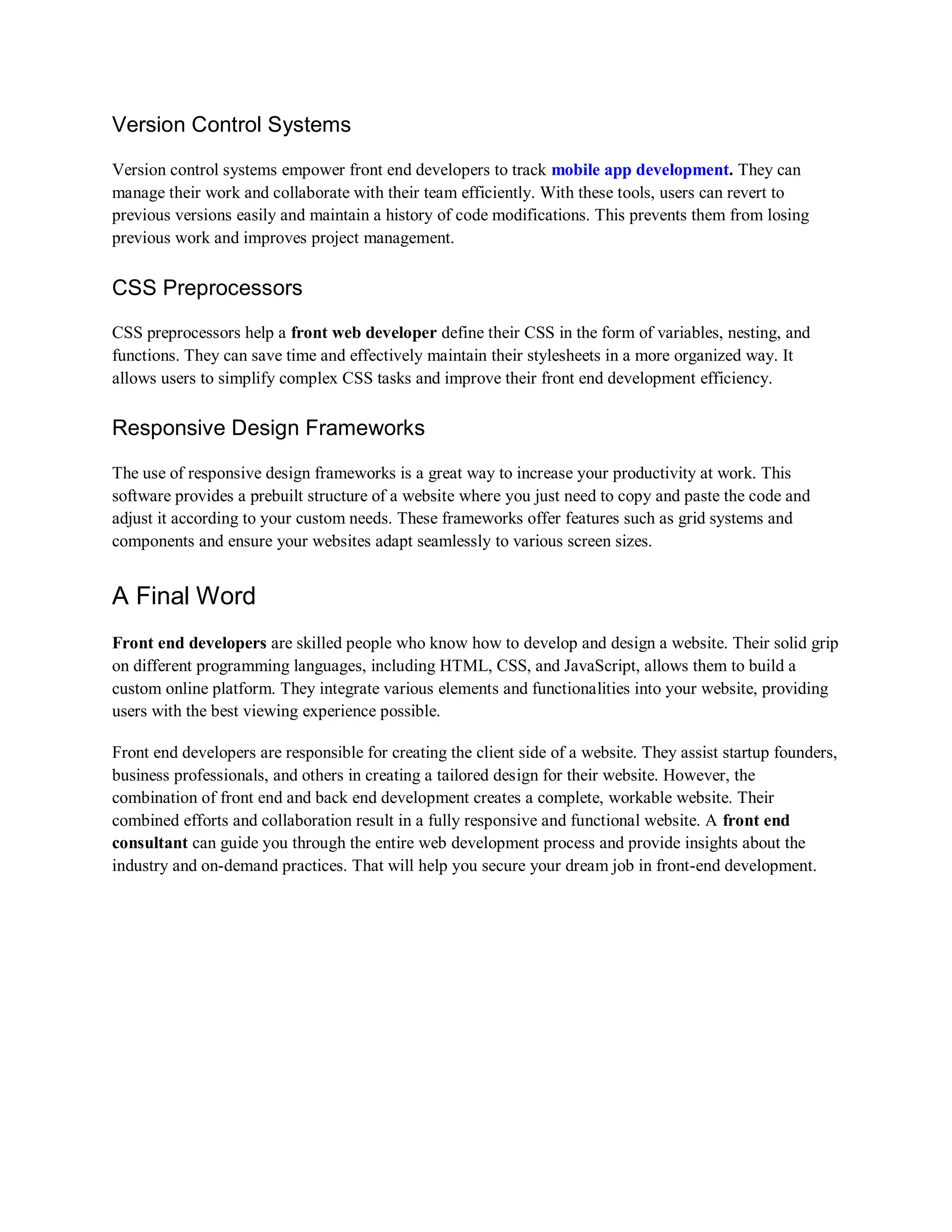 Version Control Systems
Version control systems empower front end developers to track mobile app development. They can
manage their work and collaborate with their team efficiently. With these tools, users can revert to
previous versions easily and maintain a history of code modifications. This prevents them from losing
previous work and improves project management.
CSS Preprocessors
CSS preprocessors help a front web developer define their CSS in the form of variables, nesting, and
functions. They can save time and effectively maintain their stylesheets in a more organized way. It
allows users to simplify complex CSS tasks and improve their front end development efficiency.
Responsive Design Frameworks
The use of responsive design frameworks is a great way to increase your productivity at work. This
software provides a prebuilt structure of a website where you just need to copy and paste the code and
adjust it according to your custom needs. These frameworks offer features such as grid systems and
components and ensure your websites adapt seamlessly to various screen sizes.
A Final Word
Front end developers are skilled people who know how to develop and design a website. Their solid grip
on different programming languages, including HTML, CSS, and JavaScript, allows them to build a
custom online platform. They integrate various elements and functionalities into your website, providing
users with the best viewing experience possible.
Front end developers are responsible for creating the client side of a website. They assist startup founders,
business professionals, and others in creating a tailored design for their website. However, the
combination of front end and back end development creates a complete, workable website. Their
combined efforts and collaboration result in a fully responsive and functional website. A front end
consultant can guide you through the entire web development process and provide insights about the
industry and on-demand practices. That will help you secure your dream job in front-end development.
 