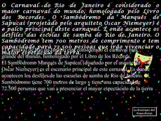 O Carnaval do Rio de Janeiro é considerado o
maior carnaval do mundo, homologado pelo Livro
dos Recordes. O Sambódromo da Marquês de
Sapucaí (projetado pelo arquiteto Oscar Niemeyer) é
o palco principal deste carnaval. É onde acontece os
desfiles das escolas de samba do Rio de Janeiro. O
Sambódromo tem 700 metros de comprimento e tem
capacidade para 72.500 pessoas que irão vivenciar o
maior espetáculo da terra.
El Carnaval de Río de Janeiro está considerado el carnaval más
grande del mundo, homologado por el Libro de los Récords.
El Sambódromo Marqués de Sapucaí (diseñado por el arquitecto
Oscar Niemeyer) es el escenario principal de este carnaval. Es donde
acontecen los desfiles de las escuelas de samba de Río de Janeiro. El
Sambódromo tiene 700 metros de largo y tiene una capacidad de
72.500 personas que van a presenciar el mayor espectáculo de la tierra
 