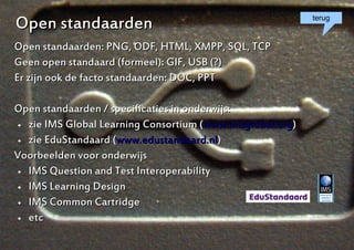 Open standaarden                                            terug


Open standaarden: PNG, ODF, HTML, XMPP, SQL, TCP
Geen open standaard (formeel): GIF, USB (?)
Er zijn ook de facto standaarden: DOC, PPT

Open standaarden / specificaties in onderwijs:
  zie IMS Global Learning Consortium (www.imsglobal.org)

  zie EduStandaard (www.edustandaard.nl)


Voorbeelden voor onderwijs
  IMS Question and Test Interoperability

  IMS Learning Design

  IMS Common Cartridge

  etc



                                                            6
 