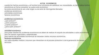 ACTOS ECONÓMICOS

cuando los hechos económicos, y el hombre toma conciencia de satisfacer sus necesidades, es decir realiza hechos
económicos en forma consiente, se vuelve acto económico.
los actos económicos le van a dar origen a una serie de interrogantes llamadas:
problemas económicos
actividades económicas
factores económicos
problemas económicos
¿qué producir?
¿cómo producir?
¿cuánto producir?
¿para quién producir?
actividad económica
para poder resolver los problemas económicos se deben de realizar el conjunto de actividades o actos económicos
pero de manera organizada y sistematizada.
para realizar las actividades económicas se necesitan ciertos recursos económicos.
factores económicos
son todos aquellos medios o recursos que interactúan en el proceso productivo o de la generación de bienes y
servicios.

 