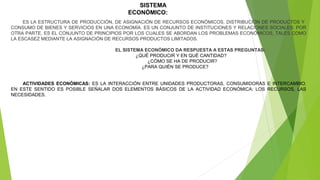 SISTEMA
ECONÓMICO:
ES LA ESTRUCTURA DE PRODUCCIÓN, DE ASIGNACIÓN DE RECURSOS ECONÓMICOS, DISTRIBUCIÓN DE PRODUCTOS Y
CONSUMO DE BIENES Y SERVICIOS EN UNA ECONOMÍA. ES UN CONJUNTO DE INSTITUCIONES Y RELACIONES SOCIALES. POR
OTRA PARTE, ES EL CONJUNTO DE PRINCIPIOS POR LOS CUALES SE ABORDAN LOS PROBLEMAS ECONÓMICOS, TALES COMO
LA ESCASEZ MEDIANTE LA ASIGNACIÓN DE RECURSOS PRODUCTOS LIMITADOS.
EL SISTEMA ECONÓMICO DA RESPUESTA A ESTAS PREGUNTAS:
¿QUÉ PRODUCIR Y EN QUÉ CANTIDAD?
¿CÓMO SE HA DE PRODUCIR?
¿PARA QUIÉN SE PRODUCE?
ACTIVIDADES ECONÓMICAS: ES LA INTERACCIÓN ENTRE UNIDADES PRODUCTORAS, CONSUMIDORAS E INTERCAMBIO.
EN ESTE SENTIDO ES POSIBLE SEÑALAR DOS ELEMENTOS BÁSICOS DE LA ACTIVIDAD ECONÓMICA: LOS RECURSOS, LAS
NECESIDADES.

 