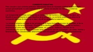 CORRIENTE SUBJETIVA:
Para conocer a que corriente pertenece determinada teoría es necesario analizar su metodología,
aunque generalmente no esté implícitamente en la forma de estudiar los hechos y problemas
económicos.
Los fundamental en ambas corrientes es su concepción del hombre y del universo, es decir, su
filosofía lo que representa la base filosófica de la economía. La corriente subjetiva se ubica en la
concepción idealista (lo básico es la idea y de allí se desarrolla la materia)o.
.La corriente subjetiva se basa en los principios de la lógica formal: el principio de identidad, el de no
contradicción y del tercero excluido. Principio de la identidad se refiere al estudio de los hechos y
fenómenos tal como son, sin cambio, inmutables, sin variación, estáticos. Principio de no
contradicción dice que las cosas no pueden tener elementos que las contradigan. Las cosas, hechos y
fenómenos tienen características determinadas, pero no pueden poseer elementos contradictorios.

 
