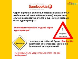 ! Осторожно туроператорSambookiaСерия вирусных роликов, показывающих заснятые любительской камерой (телефоном) неприятные случаи в аэропортах, отелях и т.д. - виной которых были туроператоры! Усиливаем опасность отдыха через туроператора!На фоне этих событий бренд  Sambookia выступает качественной, удобной и безопасной альтернативой! Ты можешь быть уверен только в том, что сам выбираешь!