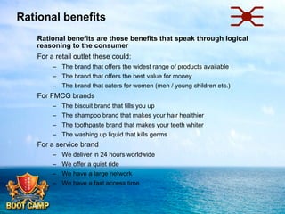 Rational benefits
 Rational benefits are those benefits that speak through logical
reasoning to the consumer
 For a retail outlet these could:
–  The brand that offers the widest range of products available
–  The brand that offers the best value for money
–  The brand that caters for women (men / young children etc.)

 For FMCG brands
– 
– 
– 
– 

The biscuit brand that fills you up
The shampoo brand that makes your hair healthier
The toothpaste brand that makes your teeth whiter
The washing up liquid that kills germs

 For a service brand
–  We deliver in 24 hours worldwide
–  We offer a quiet ride
–  We have a large network
–  We have a fast access time

 