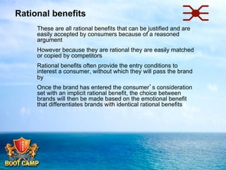 Rational benefits
 

These are all rational benefits that can be justified and are
easily accepted by consumers because of a reasoned
argument

 

However because they are rational they are easily matched
or copied by competitors

 

Rational benefits often provide the entry conditions to
interest a consumer, without which they will pass the brand
by

 

Once the brand has entered the consumer’s consideration
set with an implicit rational benefit, the choice between
brands will then be made based on the emotional benefit
that differentiates brands with identical rational benefits

 