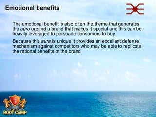 Emotional benefits
 The emotional benefit is also often the theme that generates
the aura around a brand that makes it special and this can be
heavily leveraged to persuade consumers to buy
 Because this aura is unique it provides an excellent defense
mechanism against competitors who may be able to replicate
the rational benefits of the brand

 