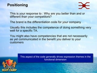 Positioning
 This is your response to : Why are you better than and or
different than your competitors?
 The brand is the differentiation code for your company
 Usually this includes the competence of doing something very
well for a specific TA.
 You might also have competencies that are not necessarily
as yet communicated in the benefit you deliver to your
customers

This aspect of the code generally drives expression themes in the
functional dimension

 
