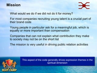 Mission
 What would we do if we did not do it for money?
 For most companies recruiting young talent is a crucial part of
their brand code
 Young people in particular ask for a meaningful job, which is
equally or more important than compensation
 Companies that can not explain what contribution they make
to society may not be on the short list
 The mission is very useful in driving public relation activities

This aspect of the code generally drives expression themes in the
spiritual dimension

 