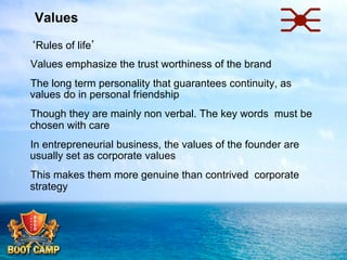 Values
 ‘Rules of life’
 Values emphasize the trust worthiness of the brand
 The long term personality that guarantees continuity, as
values do in personal friendship
 Though they are mainly non verbal. The key words must be
chosen with care
 In entrepreneurial business, the values of the founder are
usually set as corporate values
 This makes them more genuine than contrived corporate
strategy

 
