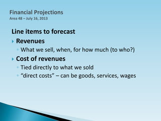 Line items to forecast
 Revenues
◦ What we sell, when, for how much (to who?)
 Cost of revenues
◦ Tied directly to what we sold
◦ “direct costs” – can be goods, services, wages
 