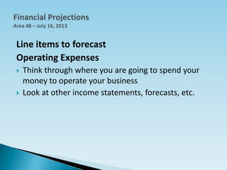 Line items to forecast
Operating Expenses
 Think through where you are going to spend your
money to operate your business
 Look at other income statements, forecasts, etc.
 