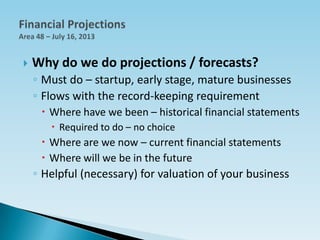  Why do we do projections / forecasts?
◦ Must do – startup, early stage, mature businesses
◦ Flows with the record-keeping requirement
 Where have we been – historical financial statements
 Required to do – no choice
 Where are we now – current financial statements
 Where will we be in the future
◦ Helpful (necessary) for valuation of your business
 