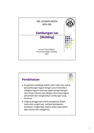 1
1
Sambungan Las
(Welding)
Jurusan Teknik Mesin
Universitas Negeri Padang
2015
MK. ELEMEN MESIN
MES-085
2
Pendahuluan
Pengelasan (welding) adalah salah salah satu teknik
penyambungan logam dengan cara mencairkan
sebagian logam induk dan logam pengisi dengan
atau tanpa tekanan dan dengan atau tanpa logam
penambah dan menghasilkan sambungan yang
kontinue.
Lingkup penggunaan teknik pengelasan dalam
konstruksi sangat luas, meliputi perkapalan,
jembatan, rangka baja, bejana tekan, pipa pesat,
pipa saluran dan sebagainya.
 