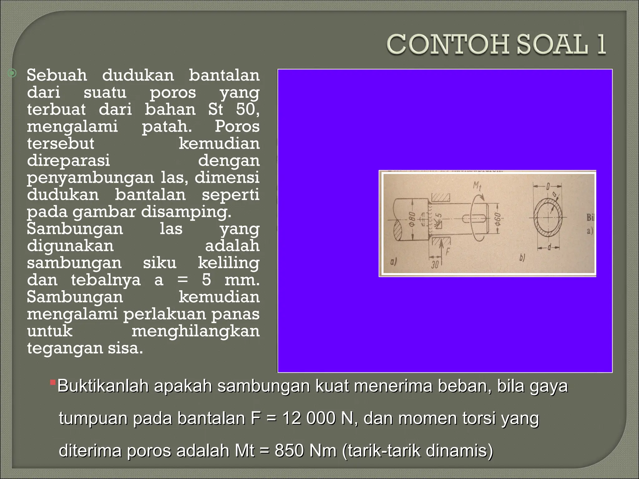  Sebuah dudukan bantalan
dari suatu poros yang
terbuat dari bahan St 50,
mengalami patah. Poros
tersebut kemudian
direparasi dengan
penyambungan las, dimensi
dudukan bantalan seperti
pada gambar disamping.
Sambungan las yang
digunakan adalah
sambungan siku keliling
dan tebalnya a = 5 mm.
Sambungan kemudian
mengalami perlakuan panas
untuk menghilangkan
tegangan sisa.
Buktikanlah apakah sambungan kuat menerima beban, bila gaya
Buktikanlah apakah sambungan kuat menerima beban, bila gaya
tumpuan pada bantalan F = 12 000 N, dan momen torsi yang
tumpuan pada bantalan F = 12 000 N, dan momen torsi yang
diterima poros adalah Mt = 850 Nm (tarik-tarik dinamis)
diterima poros adalah Mt = 850 Nm (tarik-tarik dinamis)
 