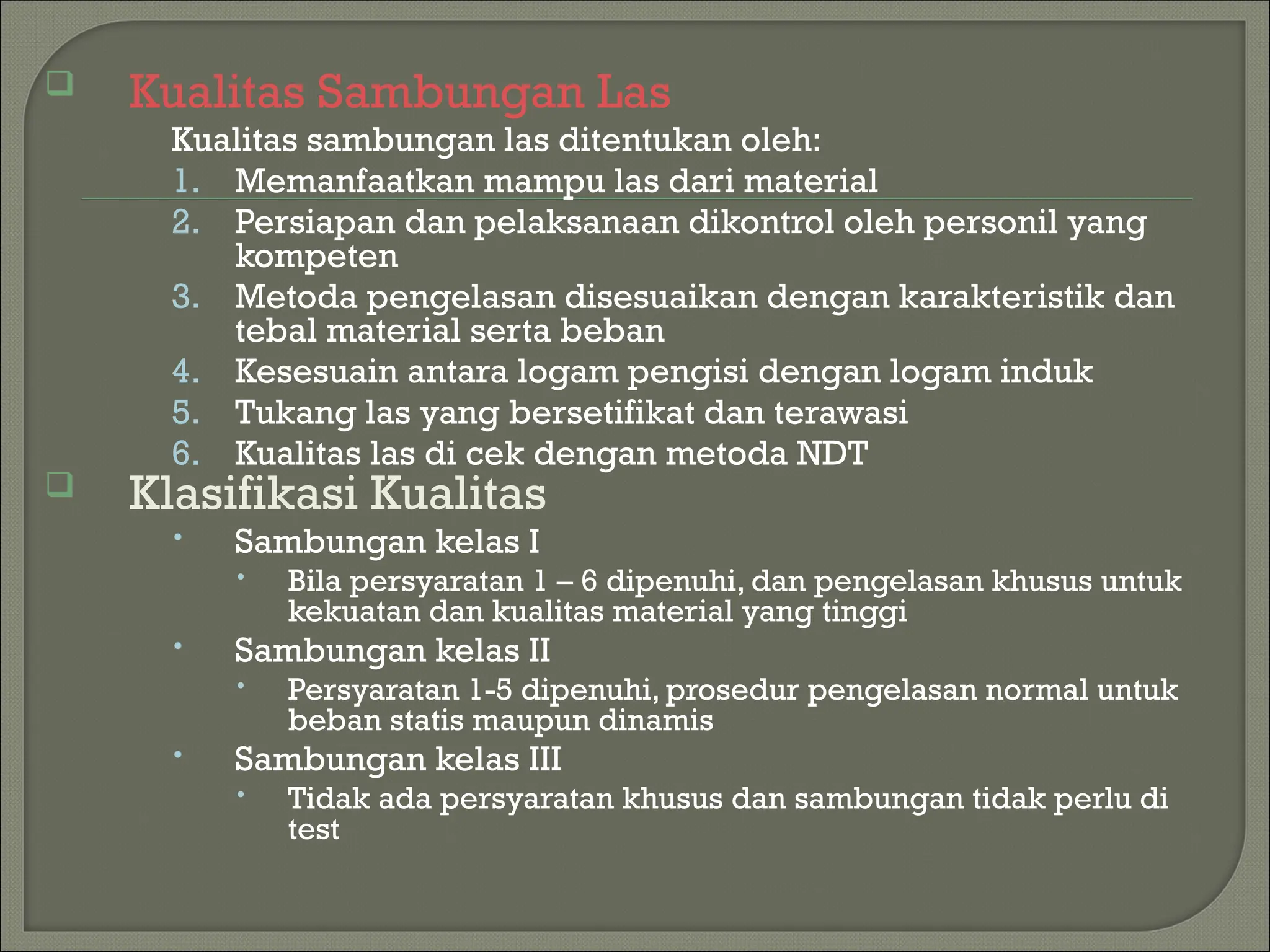  Kualitas Sambungan Las
Kualitas sambungan las ditentukan oleh:
1. Memanfaatkan mampu las dari material
2. Persiapan dan pelaksanaan dikontrol oleh personil yang
kompeten
3. Metoda pengelasan disesuaikan dengan karakteristik dan
tebal material serta beban
4. Kesesuain antara logam pengisi dengan logam induk
5. Tukang las yang bersetifikat dan terawasi
6. Kualitas las di cek dengan metoda NDT
 Klasifikasi Kualitas
 Sambungan kelas I
 Bila persyaratan 1 – 6 dipenuhi, dan pengelasan khusus untuk
kekuatan dan kualitas material yang tinggi
 Sambungan kelas II
 Persyaratan 1-5 dipenuhi, prosedur pengelasan normal untuk
beban statis maupun dinamis
 Sambungan kelas III
 Tidak ada persyaratan khusus dan sambungan tidak perlu di
test
 