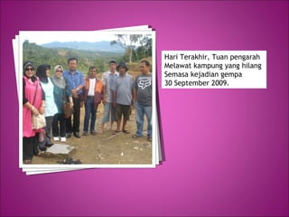 Hari Terakhir, Tuan pengarah Melawat kampung yang hilang  Semasa kejadian gempa  30 September 2009. 