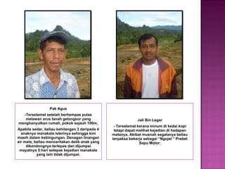 Pak Agus -Terselamat setelah berhempas pulas melawan arus tanah gelongsor yang menghanyutkan rumah, pokok sejauh 100m, Apabila sedar, beliau kehilangan 3 daripada 4 anaknya manakala isterinya sehingga kini masih dalam kebingungan. Denagan linangan air mata, beliau menceritakan detik anak yang dikendongnya terlepas dan dijumpai mayatnya 5 hari selepas kejadian manakala yang lain tidak dijumpai. Jali Bin Legar - Terselamat kerana minum di kedai kopi tetapi dapat melihat kejadian di hadapan matanya. Akibat musnah segalanya beliau terpaksa bekerja sebagai “Ngojet “ Prebet Sapu Motor. 