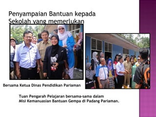 Penyampaian Bantuan kepada  Sekolah yang memerlukan Tuan Pengarah Pelajaran bersama-sama dalam  Misi Kemanuasian Bantuan Gempa di Padang Pariaman. Bersama Ketua Dinas Pendidikan Pariaman 