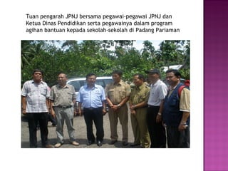 Tuan pengarah JPNJ bersama pegawai-pegawai JPNJ dan  Ketua Dinas Pendidikan serta pegawainya dalam program  agihan bantuan kepada sekolah-sekolah di Padang Pariaman 