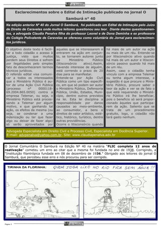 Página 2 
O Samburá 
O Samburá 
há mais de um autor na ação ou mais de um réu. Entende-se por litisconsórcio ativo quando há mais de um autor e litiscon- sórcio passivo quando há mais de um réu. 
Assim, caso o cidadão tenha vinculo com a empresa Telemar ou tenha algum interesse, a sugestão é que procure o Minis- tério Público, procure saber o teor da ação e ver se de fato o que está requerendo o Ministé- rio Público irá lhe beneficiar, pois o beneficio só será propor- cionado àqueles que participa- rem da ação. Saliento que se trata de um procedimento gratuito, logo, o cidadão não terá gasto nenhum. 
O objetivo deste texto é facili- tar a todo cidadão o acesso à justiça, visto que muitos perdem seus Direitos e sofrem por ilegalidades pelo simples fato de desconhecerem termos técnicos jurídicos. 
O referido edital visa comuni- car a todos os interessados que o Ministério Público é au- tor de uma Ação Civil Pública(processo n° 0000118- 69.2004.865.0050) contra a empresa Telemar, ou seja, o Ministério Público está proces- sando a Telemar por algum motivo, e que ganhando tal ação, os efeitos da mesma (ou seja, se condenar a uma indenização ou ter que fazer algo ou deixar de fazer algo) só serão aproveitados por 
aqueles que se interessarem e entrarem na ação em conjun- to, se tornarem autores junto ao Ministério Público (litisconsórcio ativo).Assim, havendo interesse de alguém, está correndo o prazo de 20 dias para se manifestar. 
Entende-se por Ação Civil Pública como um tipo específi- co, em que só podem ser autor o Ministério Público, Defensoria Pública, União, Estados, Muni- cípio, dentre outros previstos na lei. Esta lei disciplina a responsabilidade por danos causados ao meio-ambiente, ao consumidor, a bens e direitos de valor artístico, esté- tico, histórico, turístico, dentre outras providências. 
Ocorre o litisconsórcio quando 
Esclarecimentos sobre o Edital de Intimação publicado no jornal O Samburá n° 40 
Na edição anterior Nº 40 do Jornal O Samburá, foi publicado um Edital de Intimação pelo Juízo de Direito de Caravelas onde muitos leitores questionou seu teor. Diante destes questionamen- tos, a advogada Claudia Penalva filha do professor Leonel e de Dona Deminha e ex professora do Colégio Polivalente de Caravelas se ofereceu como voluntária do Jornal para esclarecimen- tos jurídicos. 
Advogada Especialista em Direito Civil e Processo Civil, Especialista em Docência Superior. 
E-mail: advpenalva@yahoo.com.br. Site: www.claudiapenalva.adv.br 
O Jornal Comunitário O Samburá na Edição Nº 40 na matéria “FLIC completa 12 anos de reativação” cometeu um erro ao citar que a mesma foi fundada no ano de 1938. Corrigindo, a “Instituição filantrópica fundada em 08 de dezembro de 1936.” Obrigado aos leitores do jornal O Samburá, que percebeu esse erro e nós procurou para ser corrigido.  
