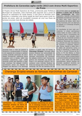 Página 3 
O Samburá 
O Samburá 
26 e 27/01 além do torneio es- portivo a partir das 8 horas com competição de vôlei masculino, estarão acontecendo atividades recreativas com aulas de Aero Axé, Aero Dance e Brincadeiras de bolas; além dos shows musicais com Los Barruts no sábado e a Charanga Siripóia no domingo. 
Os resultados já tem sido ani- madores, a praia permanece lotada todos os dias e além de contribuir para o incremento da rota turística da estação mais quente do ano, trazendo turistas e visitantes para nossa cidade, a Prefeitura Municipal de Carave- las, através de suas Secretarias de Turismo e Esporte; Educa- ção, Obras, Saúde e Ação Soci- al, além de parceiros como o Jornal O Samburá, a Rádio Óti- ma FM, o Jornal Tribuna do Es- porte, a TV Sul Bahia, a Fase Esporte e a Apecatu Expedições, entre outros, estão empenhados e comprometidos principalmente com o bem estar das famílias caravelenses, dando opções de diversão saudável durante as férias. Você não pode perder!! 
Durante todo o mês de janeiro e fevereiro a programação é intensa, e em especial as crianças e adoles- centes poderão participar de ativi- dades recreativas, palestras sobre cuidados com a saúde, além dos torneios esportivos que estão atraindo times dos distritos e cida- des vizinhas. No sábado (12/01) acontecerá show da Banda de Reggae Los Barruts e no domingo 
(13/01) a partir das 15 horas, a Charanga Siripóia, formada pelos jovens músicos da comunidade de Barra de Caravelas, apresenta as famosas marchinhas de Carnaval. No sábado (19/01) tem Torneio Es- portivo de Futevôlei na Arena de Praia e no domingo (20/01) vai a- contecer uma Corrida Rústica da Praia do Grauçá até a linda Praia de Yemanjá. No fim de semana do dia 
Prefeitura de Caravelas agita verão 2013 com Arena Multi Esportiva de Praia 
Charanga Siripóia ensaia as famosas marchinhas de Carnaval 
O Projeto Arena Multi Esportiva de Praia, promovido pela Prefeitura Municipal de Caravelas, está inserindo pelo segundo ano a praia do Grauçá no calendário do verão baiano, e traz para as famílias cara- velenses e visitantes uma ótima opção de lazer para quem curte es- portes de praia, além de novidades musicais ao vivo nos finais de semana na praia mais famosa da cidade. 
Começaram os ensaios da Charanga Siripóia da Barra de Caravelas, em preparação as festividades carnavalescas com 
as famosas marchinhas de carna- val. A charanga Siripóia vai está participando do “Som de barzinho” que está na programação da 
Arena Mult Esportiva de Praia e, nas festividades do carnaval antecipado “Carnabarra” Puxando o tradicional Bloco das “Piranhas” ( homens vestidos de mulheres) na tarde de 26 de janeiro, saindo das três manguei- ras ( Casa de Jorginho da Barra) às 17:00 horas.  