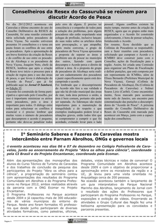 Página 4 
O Samburá 
O Samburá 
No dia 20/12/2012 aconteceu em Caravelas o último encontro do ano do Conselho Deliberativo da RESEX do Cassurubá, foi uma reunião extraordi- nária solicitada pelos pescadores de Nova Viçosa. Na ocasião estiveram presentes 16 conselheiros e o tema em pauta foram os conflitos de uso entre os pescadores. Após a apresentação de um breve histórico da criação da Resex e do conflito de uso entre os pescado- res de Alcobaça e os pescadores de Nova Viçosa, Joaquim Neto, chefe da RESEX, lembrou que após a criação da Resex teve início o processo para a criação de regras para o uso das áreas de pesca, o que levou à elaboração do “Acordo de Pesca”, que já foi publicado aqui no Jornal O Samburá, na Edição 35. 
O acordo foi construído de forma parti- cipativa e aprovado pelo Conselho, por isso é importante minimizar os atritos entre pescadores, pois a área é importante para todos. O diálogo entre todos para solucionar os conflitos é essencial e é preciso lembrar que muitas vezes o número de pescadores que descumprem o acordo é pequeno, portanto não deve-se penalizar todos 
pelo erro de alguns. É preciso ter consciência e o empenho de todos para a solução dos problemas, pois alguns pescadores não estão respeitando seus colegas de profissão, inclusive lançan- do suas redes sobre os artefatos deles sem preocupação, o que atrapalha. Após muita conversa, o grupo de pescadores de Nova Viçosa apresentou a proposta de separar as áreas e proibirem uns de pescar no município dos outros, fazendo com quem descumpra o Acordo perca o direito de utilizar a área. Já a proposta do grupo de pescadores de Alcobaça seria reali- zar um cadastramento dos pescadores e punir especificamente quem está des- cumprindo o acordo. 
Foi lembrado que o descumprimento do Acordo não fere a sua validade e que não há divisão municipal das áreas de mar, toda área pertence a união, a área é bem comum, portanto não pode ser separada. As lideranças são muito importantes para a manutenção da tranquilidade e do respeito e que exemplos inadequados podem levar a situações graves, então todos têm que se comprometer a cumprir o que foi acordado, evitando levar para o lado 
Conselheiros da Resex do Cassurubá se reúnem para discutir Acordo de Pesca 
pessoal. Alguns conflitos existem há muito tempo, mesmo antes da criação da RESEX, agora que os grupos estão mais organizados e o Acordo foi construído coletivamente, é hora de pensar soluções, fortalecendo o Acordo. 
Em resumo, ficou decidido que as Colônias de Pescadores se responsabili- zam a fazer reuniões com pescadores, solicitando que cumpram o Acordo e o ICMBIO deve construir junto com o Conselho, ações de fiscalização para a região. Assim, foi criada uma Comissão para organizar um Plano de Fiscalização e definir punições, que está composta por um representante do ICMBio, além de Eliseu Bernardo (Prefeitura Municipal de Nova Viçosa), Goroçá (Colônia de Pescadores de Alcobaça), Du (Colônia de Pescadores de Caravelas) e Sidinei Soares Lirio (Caribê). Como encaminha- mento, ficou marcado para acontecer neste mês de Janeiro, um encontro para sistematização das punições a descumpri- dores do “Acordo de Pesca”. A próxima reunião do Conselho Deliberativo da Resex do Cassurubá está marcada para acontecer em Março, junto com a capaci- tação dos conselheiros. 
I° Seminário Saberes e Fazeres de Caravelas mostra intercâmbio entre Parnam Abrolhos, ONGs e governos locais 
Além das apresentações das monografias dos alunos do Curso Técnico de Turismo de Caravelas e dos trabalhos de conclusão da pesquisa dos participantes do Projeto “Abra os olhos para a ciência”, a programação do seminário contou com apresentações dos resultados do Programa Comunidade em Abrolhos e do Programa Profes- sores no Parque 2012, ambos realizados através da parceria com a ONG Ecomar no Projeto Encantamar. 
O Programa Professores no Parque acontece desde 2004 e já capacitou mais de 300 educado- res de vários municípios do entorno do Parque. Neste ano foram formados 45 professo- res que desde junho participaram de diversas atividades formativas, como palestras, oficinas, 
debates, vistas técnicas e rodas de conversa! O Programa Comunidade em Abrolhos acontece desde 2009 e com o objetivo de proporcionar a aproximação entre os moradores da região e a UC, já levou para uma visita orientada no Arquipélago cerca de 200 pessoas. 
Na ocasião aconteceu também o lançamento de um guia interpretativo do Parque Nacional Marinho dos Abrolhos, lançamento de Jornal com o resultado das ações do Professores que participaram do Programa Professores no Parque, exposições e exibição de vídeos. Encerrando as atividades o Grupo Cultural das Nagôs fez uma belíssima apresentação para os convidados e parceiros presentes. 
O evento aconteceu nos dias 06 e 07 de dezembro no Colégio Polivalente de Cara- velas, junto ao encerramento do Projeto “Abra os olhos para ciência”, coordenado pela CI Brasil e do Projeto Encantamar, coordenado pela Ecomar. 
 
