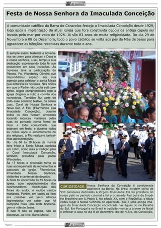 Página 6 
O Samburá 
O Samburá 
É sempre assim, festeiros e novená-rios 
se unem para oferecer a Deus e 
a nossa senhora, o seu tempo e sua 
dedicação expressando toda fé que 
preservam em seus corações. As 
novenas teve a participação do 
Pároco, Pe. Wanderley Oliveira que 
disponibilizou espaço em sua 
agenda para celebrar a santa Missa 
que antecipa as novenas. Nas noites 
em que o Padre não podia está pre-sente, 
leigos comprometidos com a 
Igreja dirigiam o culto a convite dos 
novenários. Também fez parte de 
todo esse contexto festivo, os corais 
Josc, Coral de Nossa Senhora e 
Novo Ser. A Flic, (Filarmônica Lira 
Imaculada Conceição), durante 
todos os dias fizeram alvoradas 
tocando músicas marianas pelas 
ruas do povoado numa forma de 
dizer a toda comunidade que 
estavam em festa, e durante todas 
as noites após o encerramento do 
ato religioso, a Flic realizava belíssi-mas 
apresentações. 
No dia 08 às 10 horas da manhã 
teve inicio a Santa Missa, cantada 
em Latim, como reza a tradição pelo 
o Coral Imaculada Conceição, 
também presidida pelo padre 
Wanderley. 
Às 17 horas a procissão toma as 
ruas acompanhada de movimentos e 
pastorais da igreja, Filarmônica, 
Irmandade Nossa Senhora, 
visitantes e centenas de devotos. 
A festa foi encerrada às 19 horas na 
igreja, com agradecimentos dos 
coordenadores, distribuição das 
flores do andor, e muitos cantos 
marianos. Porém, em todos os fieis 
era possível ver seus olhares 
lagrimejados por saber que foi 
cumprida mais uma linda homena-gem 
a mãe de Jesus. 
É isso fé não se explica, não se 
descreve...se vive. Salve Maria!. 
Festa de Nossa Senhora da Imaculada Conceição 
A comunidade católica da Barra de Caravelas festeja a Imaculada Conceição desde 1929, 
logo após a implantação da atual igreja que fora construída depois da antiga capela ser 
levada pelo mar por volta de 1926. Já são 83 anos de muita religiosidade. Do dia 29 de 
Novembro a 08 de Dezembro, todo o povo católico se volta aos pés da Mãe de Jesus para 
agradecer as bênçãos recebidas durante todo o ano. 
Nossa Senhora da Conceição é considerada 
padroeira da Bahia. No Brasil existem cerca de 
533 paróquias dedicadas à Virgem Imaculada. Ela foi protetora do 
nosso país no período colonial e foi proclamada Padroeira do Impé-rio 
Brasileiro por D.Pedro I. No século XX, com a República, o título 
cedeu lugar a Nossa Senhora de Aparecida, que é uma antiga ima-gem 
da Imaculada Conceição encontrada nas águas do rio Paraíba 
do Sul. Em Portugal e no Brasil é tradição montar a árvore de Natal 
e enfeitar a casa no dia 8 de dezembro, dia de N.Sra. da Conceição. 
CURIOSIDADE: 
 