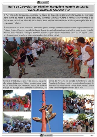 Página 7 
O Samburá 
O Samburá 
Como já é tradição, no dia 1º de janeiro, a popula- ção foi acordada com os foliões seguidores da puxa- da do Mastro de São Sebastião,saindo da praia do Grauçá até a praça Nossa Senhora da Conceição, no 
centro do Povoado. No período da tarde foi a vez da Puxada da Ponta do Mastro, organizada pelo grupo de mulheres da comunidade. Nesse meio tempo, muita festa e manifestações culturais pelas ruas. 
Barra de Caravelas tem réveillon tranquilo e mantém cultura da Puxada do Mastro de São Sebastião 
O Reveillon de Caravelas, realizado na Praia do Grauçá em Barra de Caravelas foi marcado pelo clima de festa e pelos esportes, trazendo animação para a família caravelense e os visitantes de várias cidades brasileiras que estiveram comemorando a passagem do ano em nossa cidade. 
À meia-noite do dia 31 foi realizada a tradicional queima de fogos, com bandas se revezando no palco montado na Praia do Grauçá. Chamou a atenção também a decoração, realizada através de uma futífera parceria entre o Ateliê Astúcias e as Secretarias Municipais de Obras, Turismo, Esporte e Meio Ambiente e Saúde e Ação Social. Duran- te a festa nenhuma ocorrência foi registrada pela polícia Militar e Civil.  