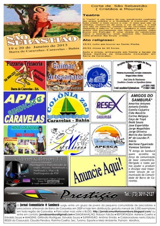 O Jornal Comunitário O Samburá surgiu entre um grupo de jovens da pequena comunidade de pescadores e pescadoras artesanais de Barra de Caravelas em 2009 e hoje tem distribuição gratuita mensal de 2.000 exemplares em toda região de Caravelas. ♦ Para saber mais visite o BLOG: http://jornalcomunitarioosambura.blogspot.com/ ou entre em contato: jornalosambura@gmail.com ♦ DIAGRAMAÇÃO: Robson Falcão ♦ REPORTAGEM: Adriene Coelho e Edvaldo Souza ♦ IMAGENS: Girlândia Rodrigues, Edvaldo Souza ♦ SUPERVISÃO: Antônio Emídio. ♦ Colaboradores nesta Edição: RESEX do Cassurubá, Claudia Penalva, Florinha Coelho, Sec. Turismo, Esporte e Meio Ambiente, Parnam Abrolhos. 
AMIGOS DO 
SAMBURÁ* 
Amarina Antunes 
Antonio Emidio 
Camila Cajueiro 
Cida Macário 
Corina Melgaço 
Ceça de Yayá 
Dadá Souza 
Jose Esperidião 
Jorge Magalhães 
Jorge Oliveira 
Marcia dos Santos 
Mª de Lourdes P. Inácio 
Marilene Fgueiredo 
Vanessa Santana 
*É Amigo do Samburá quem acredita na força da comunicação de base comunitária. Obrigado a todos por nos ajudar a produzir e divulgar esse impor- tante veículo de co- municação da Comuni- dade de Barra de Ca- ravelas. 
