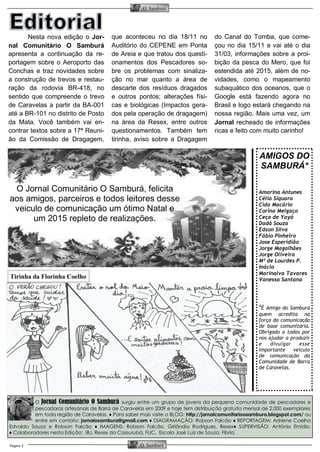 Página 2 
O Samburá 
O Samburá 
O Jornal Comunitário O Samburá surgiu entre um grupo de jovens da pequena comunidade de pescadores e pescadoras artesanais de Barra de Caravelas em 2009 e hoje tem distribuição gratuita mensal de 2.000 exemplares em toda região de Caravelas. ♦ Para saber mais visite o BLOG: http://jornalcomunitarioosambura.blogspot.com/ ou entre em contato: jornalosambura@gmail.com ♦ DIAGRAMAÇÃO: Robson Falcão ♦ REPORTAGEM: Adriene Coelho Edvaldo Souza e Robson Falcão ♦ IMAGENS: Robson Falcão, Girlândia Rodrigues, Resex♦ SUPERVISÃO: Antônio Emídio. ♦ Colaboradores nesta Edição: IBJ, Resex do Cassurubá, FLIC, Escola José Luiz de Souza, Fibria. 
Nesta nova edição o Jor- nal Comunitário O Samburá apresenta a continuação da re- portagem sobre o Aeroporto das Conchas e traz novidades sobre a construção de trevos e restau- ração da rodovia BR-418, no sentido que compreende o trevo de Caravelas a partir da BA-001 até a BR-101 no distrito de Posto da Mata. Você também vai en- contrar textos sobre a 17ª Reuni- ão da Comissão de Dragagem, que aconteceu no dia 18/11 no Auditório do CEPENE em Ponta de Areia e que tratou dos questi- onamentos dos Pescadores so- bre os problemas com sinaliza- ção no mar quanto a área de descarte dos resíduos dragados e outros pontos; alterações físi- cas e biológicas (Impactos gera- dos pela operação de dragagem) na área da Resex, entre outros questionamentos. Também tem tirinha, aviso sobre a Dragagem do Canal do Tomba, que come- çou no dia 15/11 e vai até o dia 31/03, informações sobre a proi- bição da pesca do Mero, que foi estendida até 2015, além de no- vidades, como o mapeamento subaquático dos oceanos, que o Google está fazendo agora no Brasil e logo estará chegando na nossa região. Mais uma vez, um Jornal recheado de informações ricas e feito com muito carinho! 
AMIGOS DO 
SAMBURÁ* 
Amarina Antunes 
Célia Siquara 
Cida Macário 
Corina Melgaço 
Ceça de Yayá 
Dadá Souza 
Edson Silva 
Fábio Pinheiro 
Jose Esperidião 
Jorge Magalhães 
Jorge Oliveira 
Mª de Lourdes P. 
Inácio 
Marinalva Tavares 
Vanessa Santana 
*É Amigo do Samburá quem acredita na força da comunicação de base comunitária. Obrigado a todos por nos ajudar a produzir e divulgar esse importante veículo de comunicação da Comunidade de Barra de Caravelas. 
O Jornal Comunitário O Samburá, felicita aos amigos, parceiros e todos leitores desse veiculo de comunicação um ótimo Natal e um 2015 repleto de realizações. 
Tirinha da Florinha Coelho  