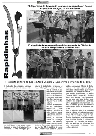 Página 3 
O Samburá 
O Samburá 
FLIC participa do Aniversário e encontro de capoeira Art Bahia e Projeto Arte em Ação, de Posto da Mata 
Projeto Rota da Música participa de Inauguração da Fábrica de Gelo da Coompescar em Ponta de Areia 
II Feira da cultura da Escola José Luiz de Souza anima comunidade escolar 
É finalidade da educação promover mudanças relativamente permanentes nos indivíduos, e que estas possam favorecer o seu desenvolvimento na sociedade. É pela educação que a cultura é trabalhada, fortalecida e transmitida, podendo assim transfor- mar o homem. A es- cola deve ser um es- paço de participação, de compartilhamento, e claro de aprendiza- do. Com isso se pro- duz, se vive e se faz cultura. 
Voltado a esse senti- do da coletividade educacional, onde podem envolver-se artes cênicas, dança, experiência cientifica, música em todos os estilos, e principal- mente o congrega- mento de pessoas para trocarem experi- ências e harmonizar conhecimentos, que no dia 14 de outubro, a escola José Luiz de Souza, Barra de Carave- las-BA, promoveu a II Feira da Cultu- ral que contou com a participação de entidades extraescolares que vieram apresentar sua expressão cultural. 
Pela manhã participaram a Banda Fanfarra, (Mais educação), Umban- daum “com Dança Afro”, apresenta- ção de slide com festa junina, apre- sentação de experiências químicas, outros grupos também mostraram sua arte, e assim o público se divertiu e curtiu um dia inteiro de atividades cul- turais. 
Com o sucesso que foi a segunda feira de cultura, todos já esperam an- siosos a próxima. Uma iniciativa inteli- gente e plausível da direção, coorde- nador e professores, que encontraram uma foram de mostrar o trabalho de- senvolvido na unidade de ensino, além de valorizar os discentes em suas expressões artísticas. Que venha a próxima. .  